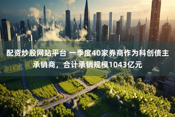 配资炒股网站平台 一季度40家券商作为科创债主承销商，合计承销规模1043亿元