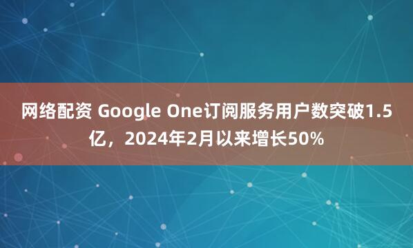 网络配资 Google One订阅服务用户数突破1.5亿，2024年2月以来增长50%