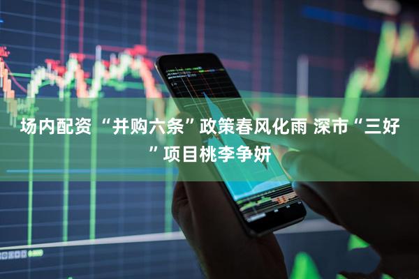 场内配资 “并购六条”政策春风化雨 深市“三好”项目桃李争妍