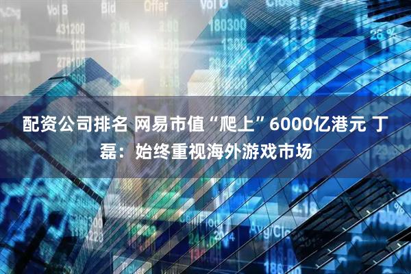 配资公司排名 网易市值“爬上”6000亿港元 丁磊：始终重视海外游戏市场