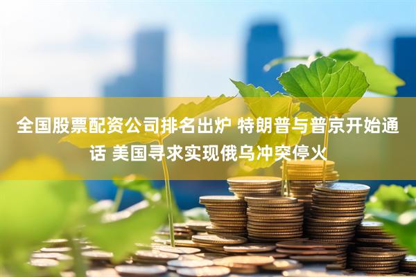 全国股票配资公司排名出炉 特朗普与普京开始通话 美国寻求实现俄乌冲突停火