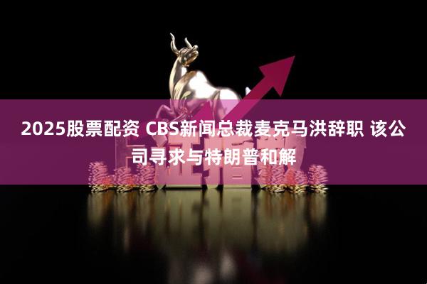 2025股票配资 CBS新闻总裁麦克马洪辞职 该公司寻求与特朗普和解