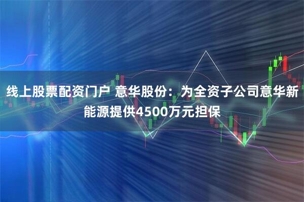 线上股票配资门户 意华股份：为全资子公司意华新能源提供4500万元担保