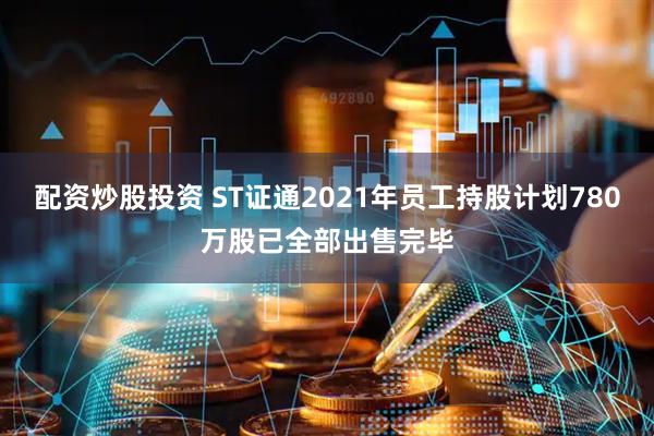 配资炒股投资 ST证通2021年员工持股计划780万股已全部出售完毕