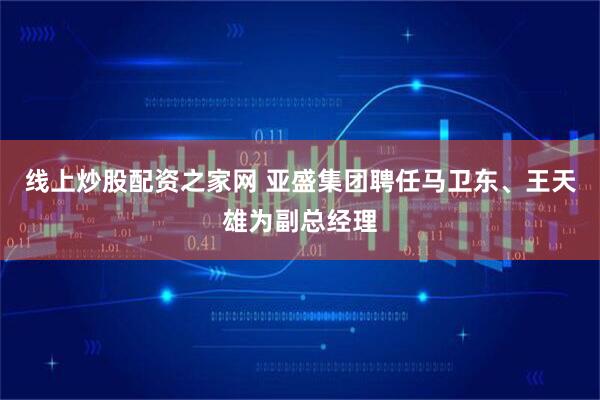 线上炒股配资之家网 亚盛集团聘任马卫东、王天雄为副总经理