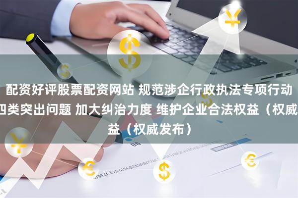 配资好评股票配资网站 规范涉企行政执法专项行动聚焦四类突出问题 加大纠治力度 维护企业合法权益（权威发布）
