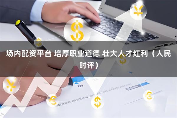场内配资平台 培厚职业道德 壮大人才红利（人民时评）