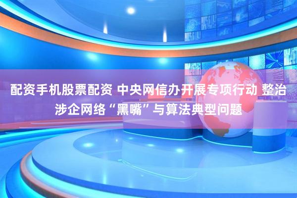 配资手机股票配资 中央网信办开展专项行动 整治涉企网络“黑嘴”与算法典型问题