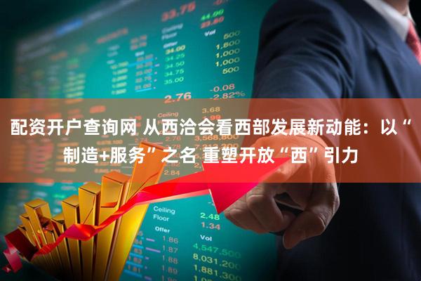 配资开户查询网 从西洽会看西部发展新动能：以“制造+服务”之名 重塑开放“西”引力