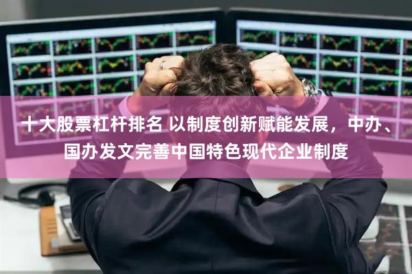 十大股票杠杆排名 以制度创新赋能发展，中办、国办发文完善中国特色现代企业制度
