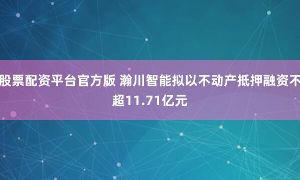 股票配资平台官方版 瀚川智能拟以不动产抵押融资不超11.71亿元