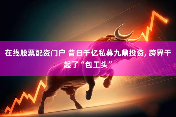 在线股票配资门户 昔日千亿私募九鼎投资, 跨界干起了“包工头”