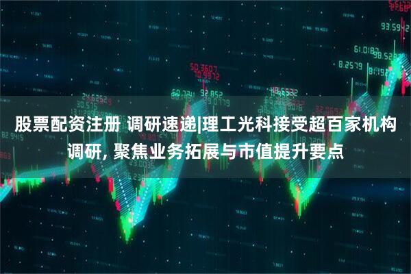 股票配资注册 调研速递|理工光科接受超百家机构调研, 聚焦业务拓展与市值提升要点