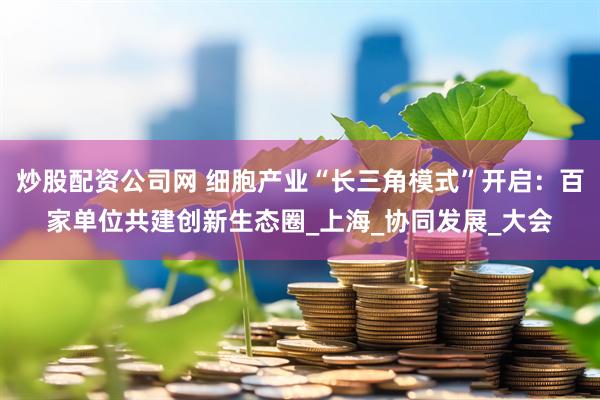 炒股配资公司网 细胞产业“长三角模式”开启：百家单位共建创新生态圈_上海_协同发展_大会