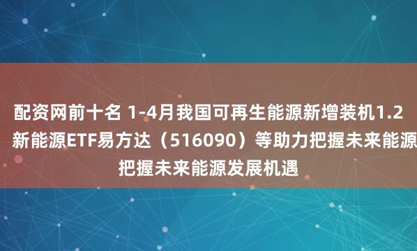 配资网前十名 1-4月我国可再生能源新增装机1.28亿千瓦，新能源ETF易方达（516090）等助力把握未来能源发展机遇