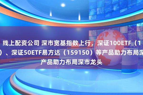 线上配资公司 深市宽基指数上行，深证100ETF（159901）、深证50ETF易方达（159150）等产品助力布局深市龙头