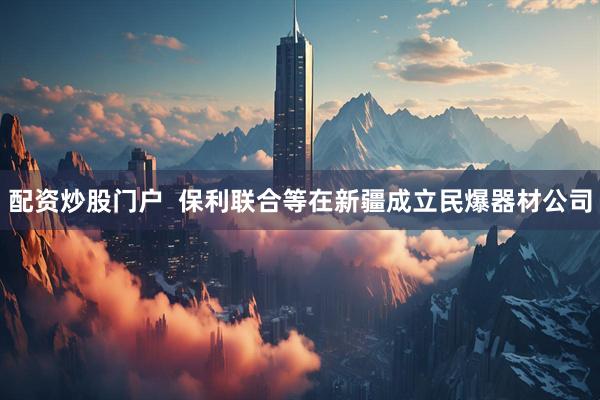 配资炒股门户  保利联合等在新疆成立民爆器材公司