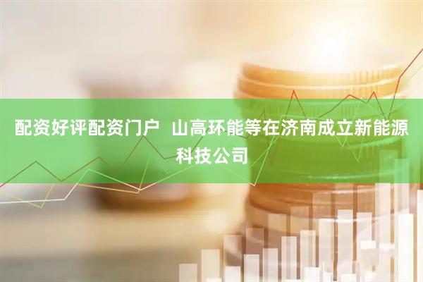配资好评配资门户  山高环能等在济南成立新能源科技公司