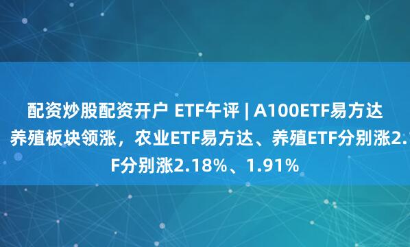 配资炒股配资开户 ETF午评 | A100ETF易方达异动上涨3%，养殖板块领涨，农业ETF易方达、养殖ETF分别涨2.18%、1.91%