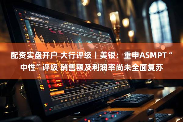 配资实盘开户 大行评级丨美银：重申ASMPT“中性”评级 销售额及利润率尚未全面复苏