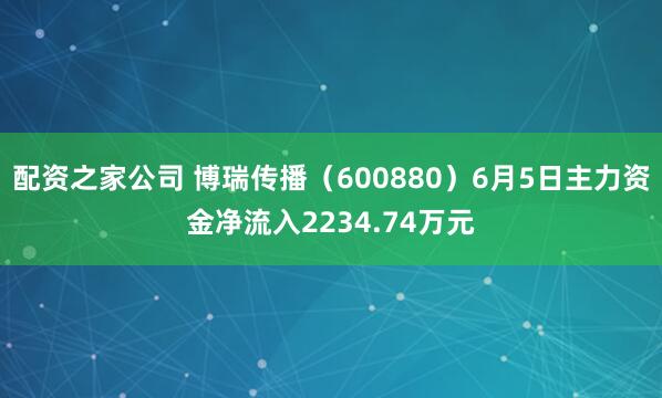 配资之家公司 博瑞传播（600880）6月5日主力资金净流入2234.74万元