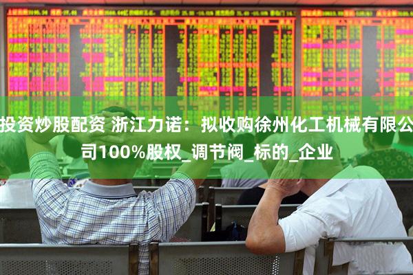 投资炒股配资 浙江力诺：拟收购徐州化工机械有限公司100%股权_调节阀_标的_企业