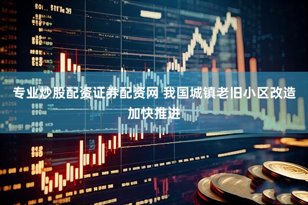 专业炒股配资证券配资网 我国城镇老旧小区改造加快推进