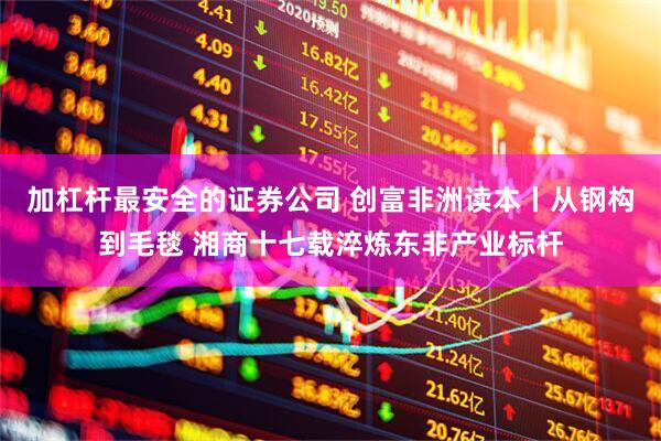 加杠杆最安全的证券公司 创富非洲读本丨从钢构到毛毯 湘商十七载淬炼东非产业标杆
