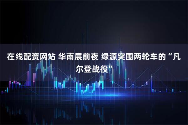 在线配资网站 华南展前夜 绿源突围两轮车的“凡尔登战役”