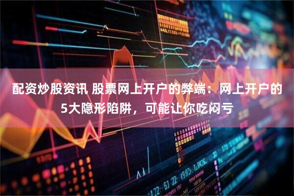 配资炒股资讯 股票网上开户的弊端：网上开户的5大隐形陷阱，可能让你吃闷亏
