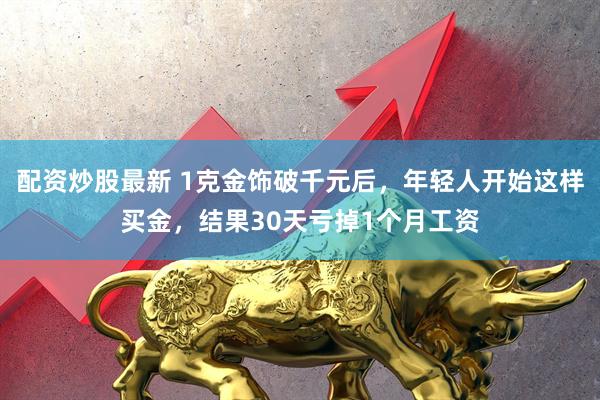 配资炒股最新 1克金饰破千元后，年轻人开始这样买金，结果30天亏掉1个月工资