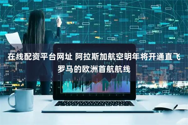 在线配资平台网址 阿拉斯加航空明年将开通直飞罗马的欧洲首航航线