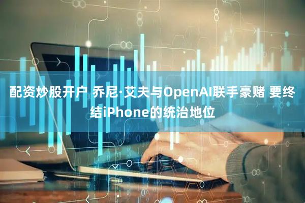 配资炒股开户 乔尼·艾夫与OpenAI联手豪赌 要终结iPhone的统治地位