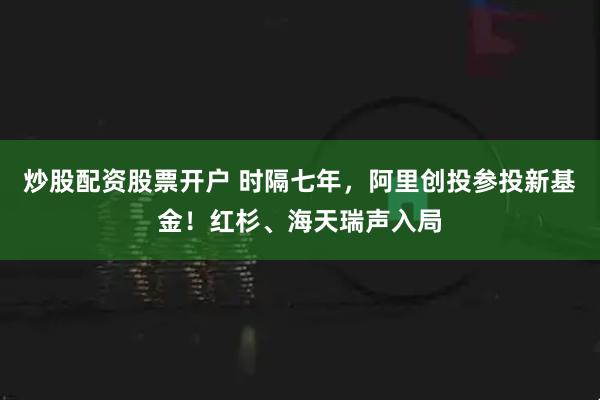 炒股配资股票开户 时隔七年，阿里创投参投新基金！红杉、海天瑞声入局