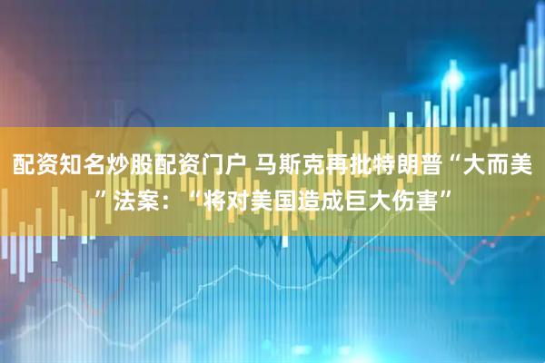 配资知名炒股配资门户 马斯克再批特朗普“大而美”法案：“将对美国造成巨大伤害”