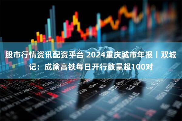 股市行情资讯配资平台 2024重庆城市年报丨双城记：成渝高铁每日开行数量超100对