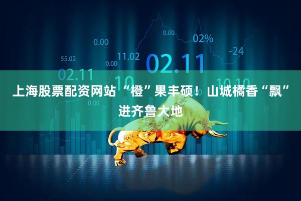 上海股票配资网站 “橙”果丰硕！山城橘香“飘”进齐鲁大地