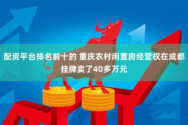 配资平台排名前十的 重庆农村闲置房经营权在成都挂牌卖了40多万元