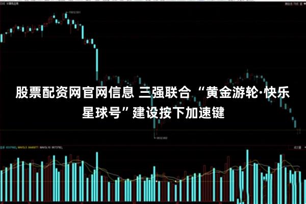 股票配资网官网信息 三强联合 “黄金游轮·快乐星球号”建设按下加速键