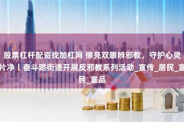股票杠杆配资找加杠网 擦亮双眼辨邪教，守护心灵一片净丨奋斗路街道开展反邪教系列活动_宣传_居民_宣品