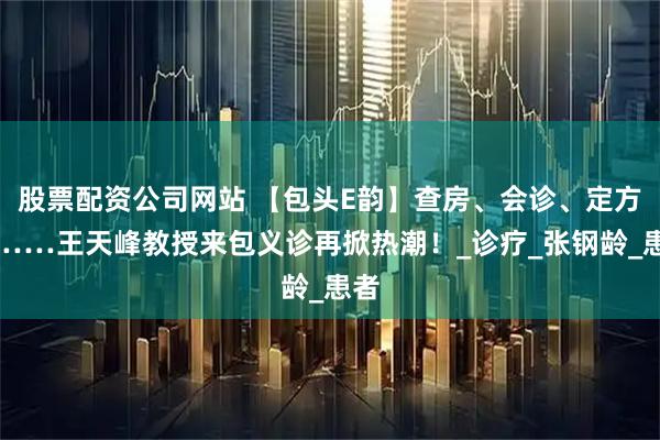 股票配资公司网站 【包头E韵】查房、会诊、定方案……王天峰教授来包义诊再掀热潮！_诊疗_张钢龄_患者