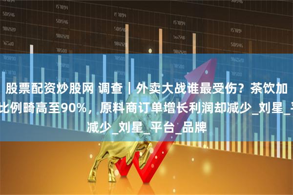 股票配资炒股网 调查｜外卖大战谁最受伤？茶饮加盟商外卖比例畸高至90%，原料商订单增长利润却减少_刘星_平台_品牌