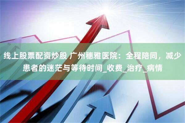 线上股票配资炒股 广州穗雅医院：全程陪同，减少患者的迷茫与等待时间_收费_治疗_病情