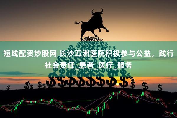 短线配资炒股网 长沙五洲医院积极参与公益，践行社会责任_患者_医疗_服务