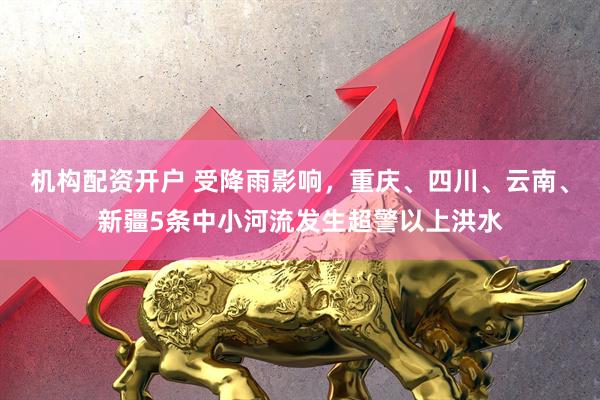 机构配资开户 受降雨影响，重庆、四川、云南、新疆5条中小河流发生超警以上洪水