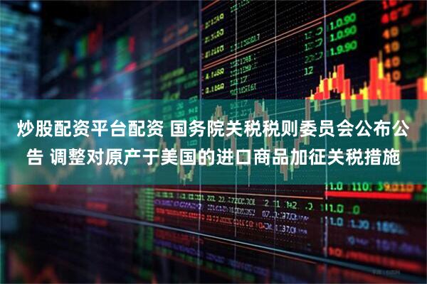 炒股配资平台配资 国务院关税税则委员会公布公告 调整对原产于美国的进口商品加征关税措施