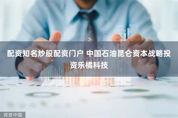 配资知名炒股配资门户 中国石油昆仑资本战略投资乐橘科技