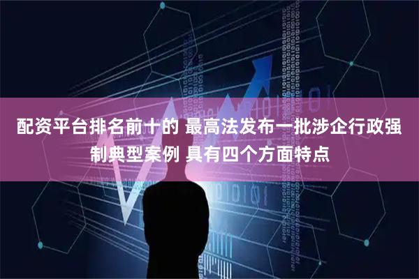 配资平台排名前十的 最高法发布一批涉企行政强制典型案例 具有四个方面特点