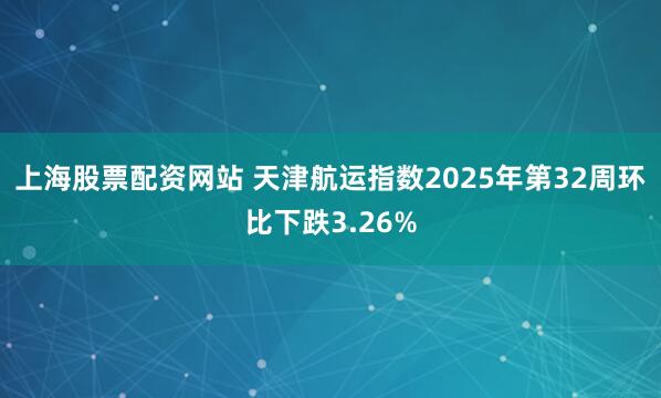 上海股票配资网站 天津航运指数2025年第32周环比下跌3.26%