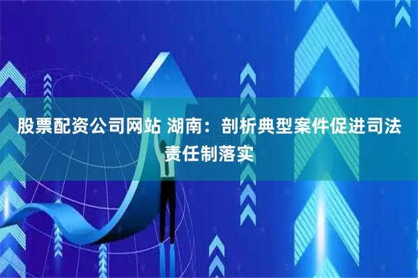 股票配资公司网站 湖南：剖析典型案件促进司法责任制落实